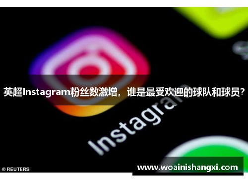 英超Instagram粉丝数激增,谁是最受欢迎的球队和球员?